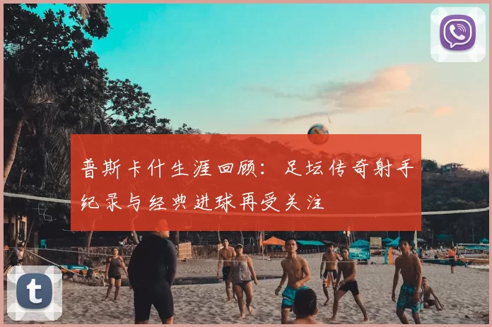 普斯卡什生涯回顾：足坛传奇射手纪录与经典进球再受关注