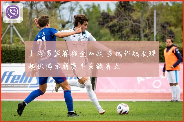 上海男篮赛程全回顾 多线作战表现起伏揭示新赛季关键看点