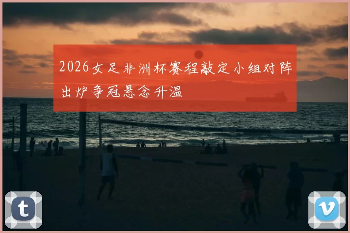 2026女足非洲杯赛程敲定小组对阵出炉争冠悬念升温