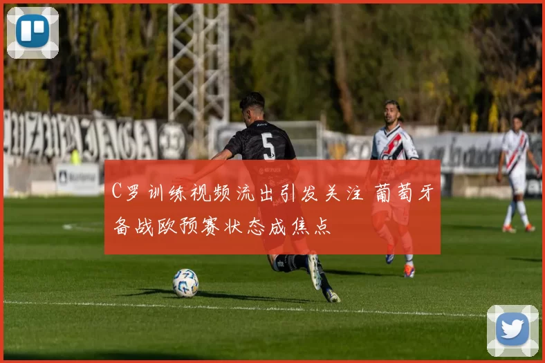 C罗训练视频流出引发关注 葡萄牙备战欧预赛状态成焦点
