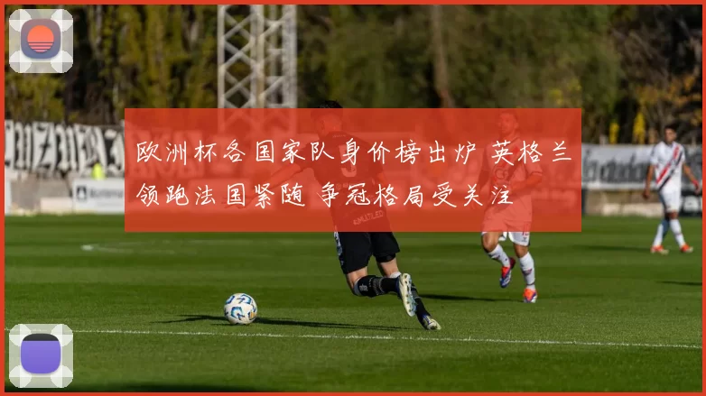 欧洲杯各国家队身价榜出炉 英格兰领跑法国紧随 争冠格局受关注