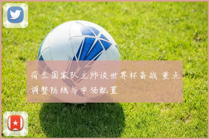 荷兰国家队主帅谈世界杯备战 重点调整防线与中场配置