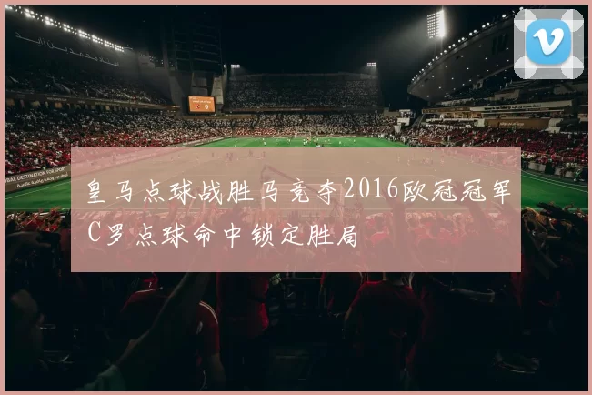 皇马点球战胜马竞夺2016欧冠冠军 C罗点球命中锁定胜局