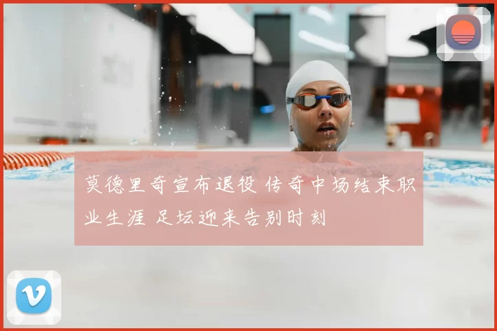 莫德里奇宣布退役 传奇中场结束职业生涯 足坛迎来告别时刻