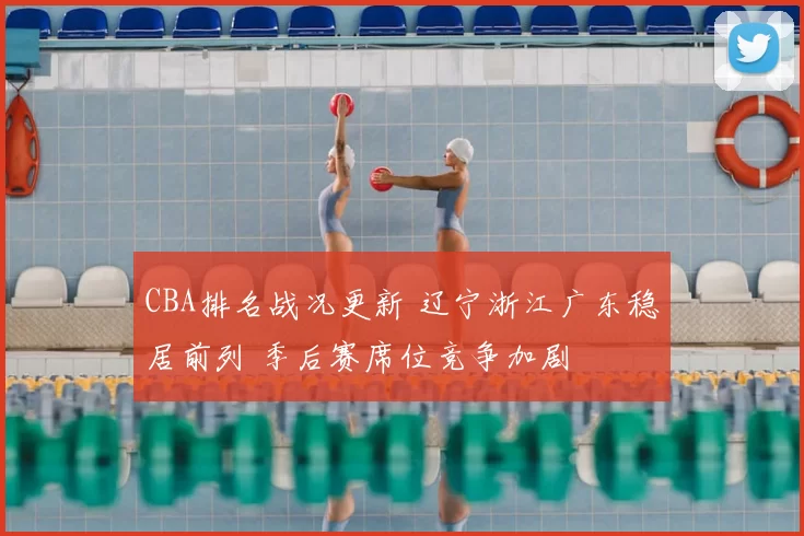 CBA排名战况更新 辽宁浙江广东稳居前列 季后赛席位竞争加剧