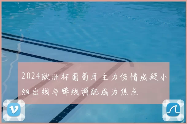2024欧洲杯葡萄牙主力伤情成疑小组出线与锋线调配成为焦点