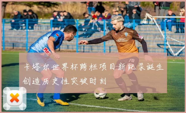 卡塔尔世界杯跨栏项目新纪录诞生创造历史性突破时刻