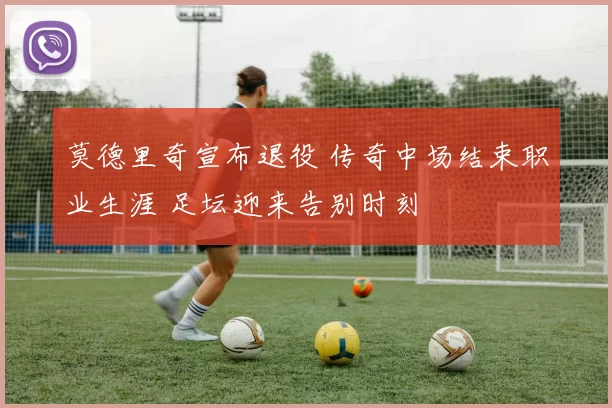 莫德里奇宣布退役 传奇中场结束职业生涯 足坛迎来告别时刻