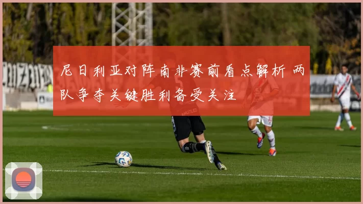 尼日利亚对阵南非赛前看点解析 两队争夺关键胜利备受关注