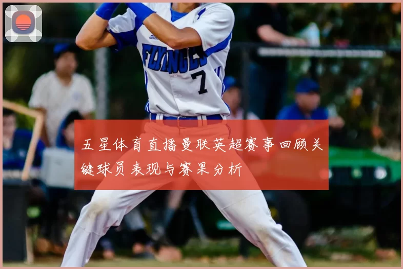 五星体育直播曼联英超赛事回顾关键球员表现与赛果分析
