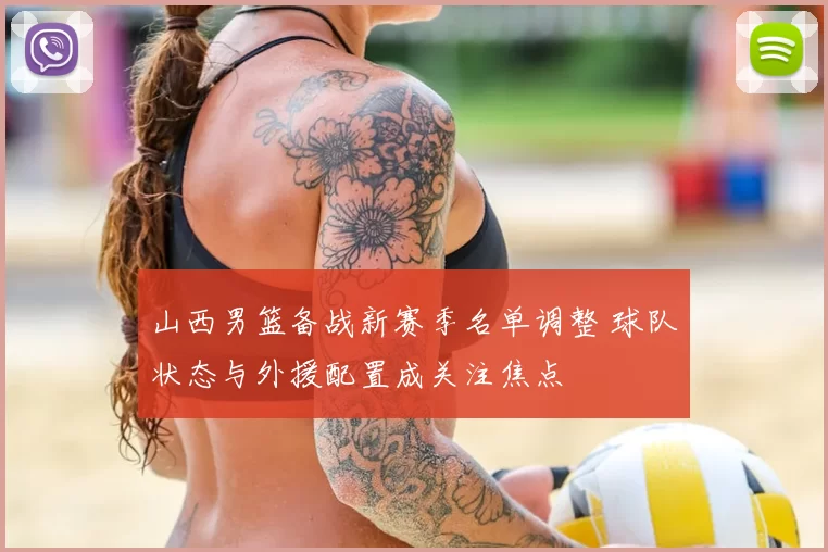 山西男篮备战新赛季名单调整 球队状态与外援配置成关注焦点