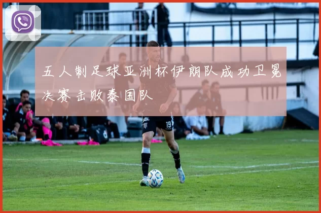 五人制足球亚洲杯伊朗队成功卫冕决赛击败泰国队