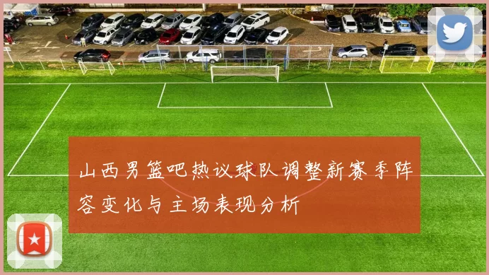 山西男篮吧热议球队调整新赛季阵容变化与主场表现分析