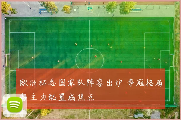 欧洲杯各国家队阵容出炉 争冠格局与主力配置成焦点