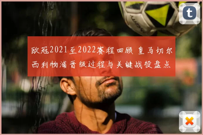 欧冠2021至2022赛程回顾 皇马切尔西利物浦晋级过程与关键战役盘点
