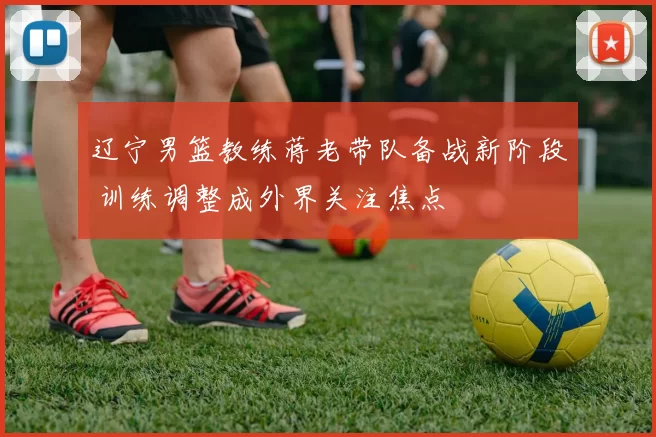辽宁男篮教练蒋老带队备战新阶段 训练调整成外界关注焦点