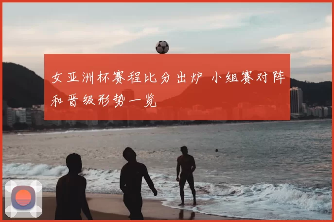 女亚洲杯赛程比分出炉 小组赛对阵和晋级形势一览