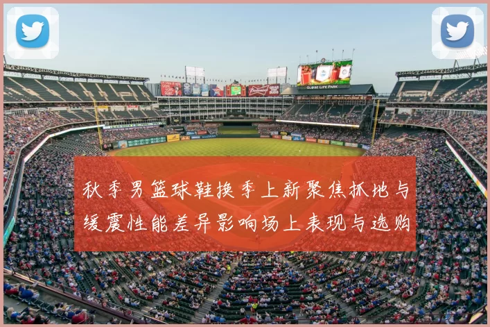 秋季男篮球鞋换季上新聚焦抓地与缓震性能差异影响场上表现与选购要点