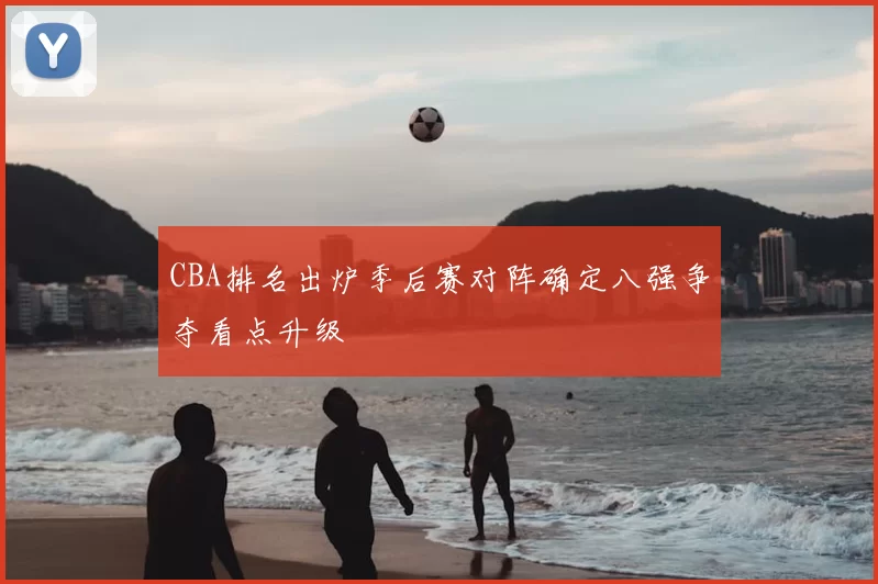 CBA排名出炉季后赛对阵确定八强争夺看点升级