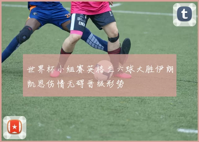 世界杯小组赛英格兰六球大胜伊朗凯恩伤情无碍晋级形势