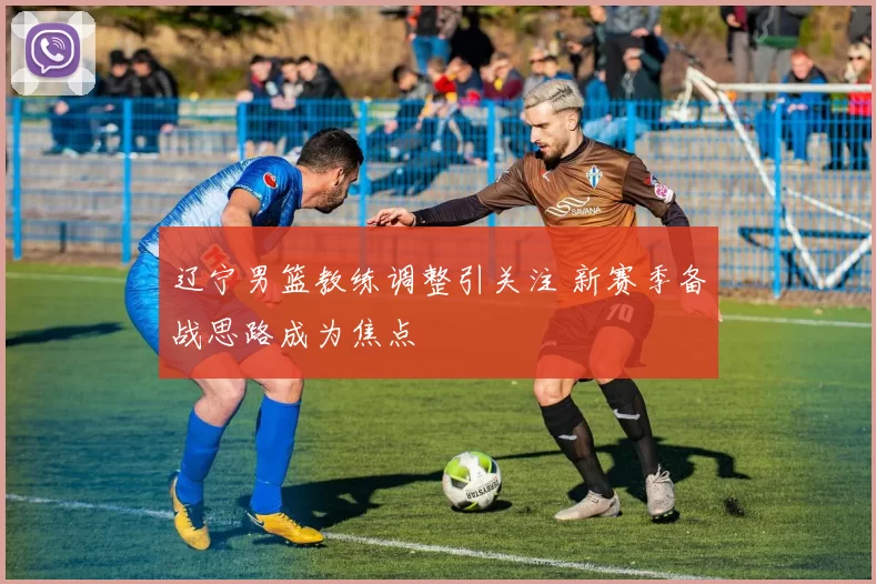 辽宁男篮教练调整引关注 新赛季备战思路成为焦点