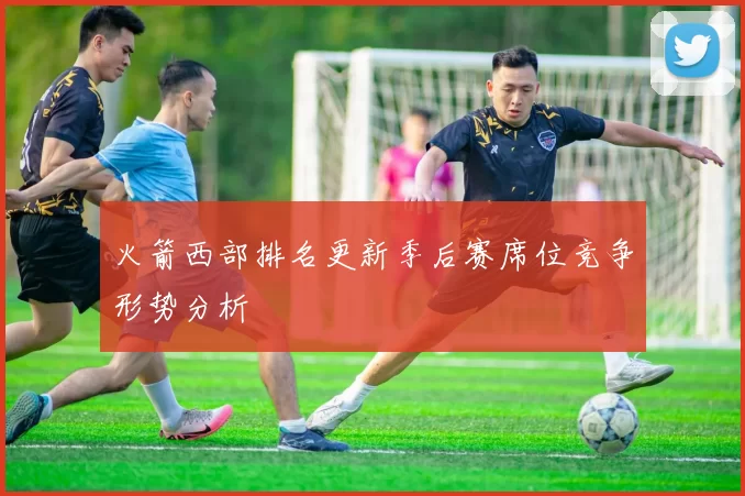 火箭西部排名更新季后赛席位竞争形势分析