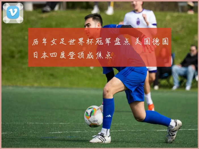 历年女足世界杯冠军盘点 美国德国日本四度登顶成焦点