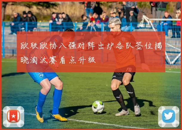 欧联欧协八强对阵出炉各队签位揭晓淘汰赛看点升级