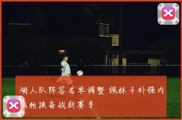 湖人队阵容名单调整 佩林卡补强内线轮换备战新赛季
