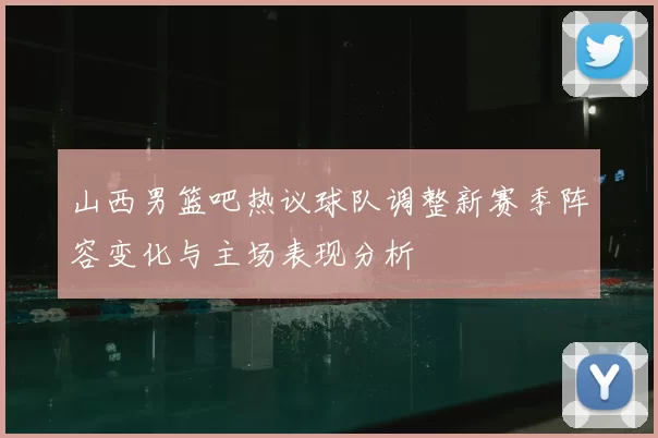 山西男篮吧热议球队调整新赛季阵容变化与主场表现分析