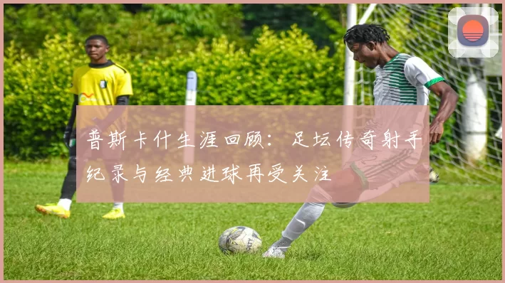 普斯卡什生涯回顾:足坛传奇射手纪录与经典进球再受关注