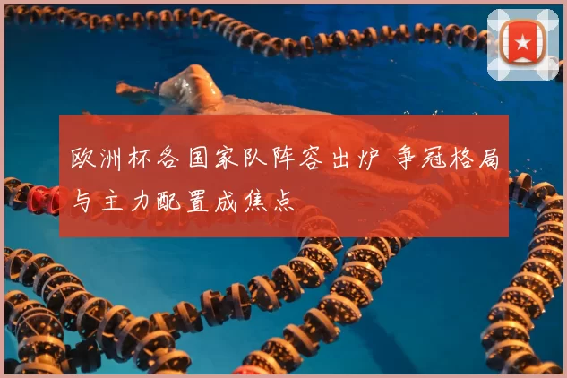 欧洲杯各国家队阵容出炉 争冠格局与主力配置成焦点