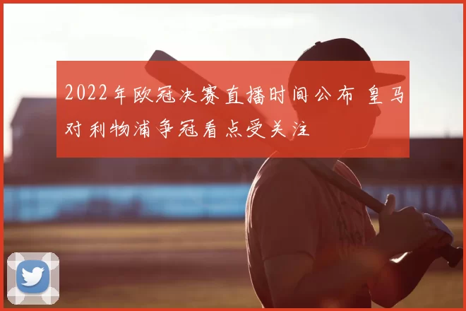 2022年欧冠决赛直播时间公布 皇马对利物浦争冠看点受关注